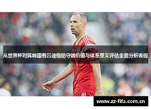 从世界杯对阵韩国看吕迪格防守端价值与体系意义评估全面分析表现 从世界杯对阵韩国看吕迪格防守端价值与体系意义评估全面分析表现